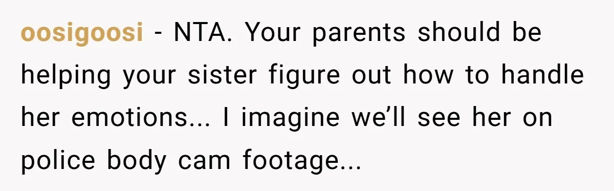 oosigoosi − NTA. Your parents should be helping your sister figure out how to handle her emotions... I imagine we’ll see her on police body cam footage...