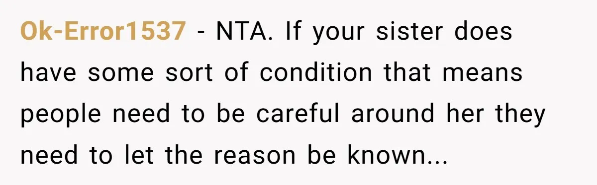 Ok-Error1537 − NTA. If your sister does have some sort of condition that means people need to be careful around her they need to let the reason be known...