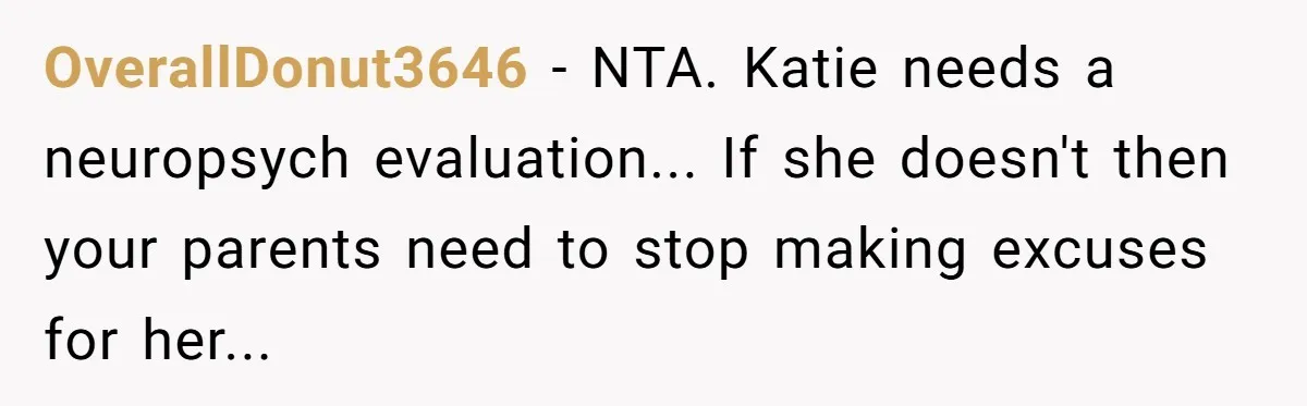 OverallDonut3646 − NTA. Katie needs a neuropsych evaluation... If she doesn't then your parents need to stop making excuses for her...