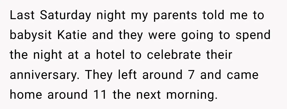 Last Saturday night my parents told me to babysit Katie and they were going to spend the night at a hotel to celebrate their anniversary. They left around 7 and...