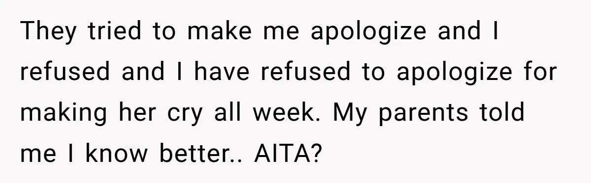 They tried to make me apologize and I refused and I have refused to apologize for making her cry all week. My parents told me I know better.. AITA?