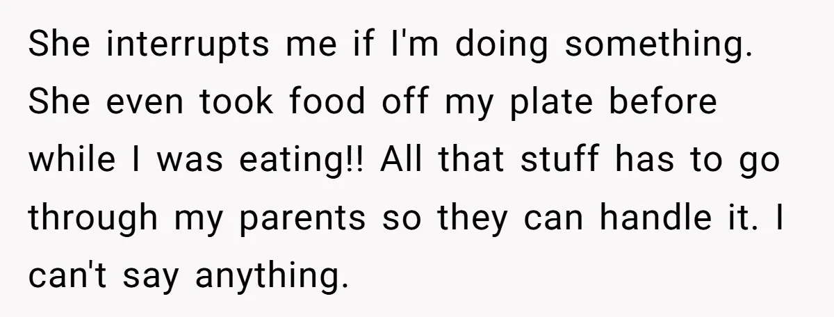 She interrupts me if I'm doing something. She even took food off my plate before while I was eating!! All that stuff has to go through my parents so they...