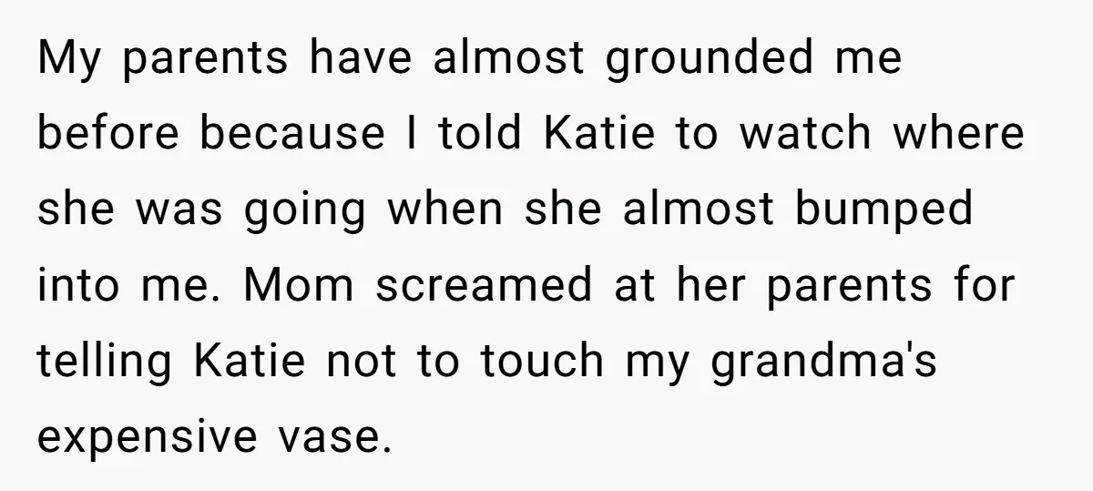 My parents have almost grounded me before because I told Katie to watch where she was going when she almost bumped into me. Mom screamed at her parents for telling...
