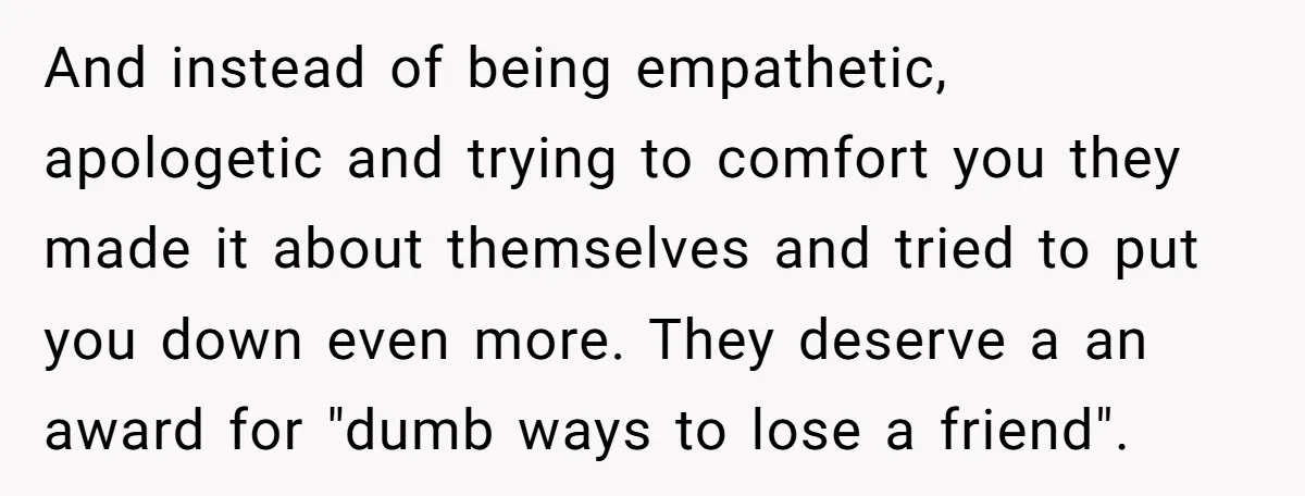 And instead of being empathetic, apologetic and trying to comfort you they made it about themselves and tried to put you down even more. They deserve a an award for...