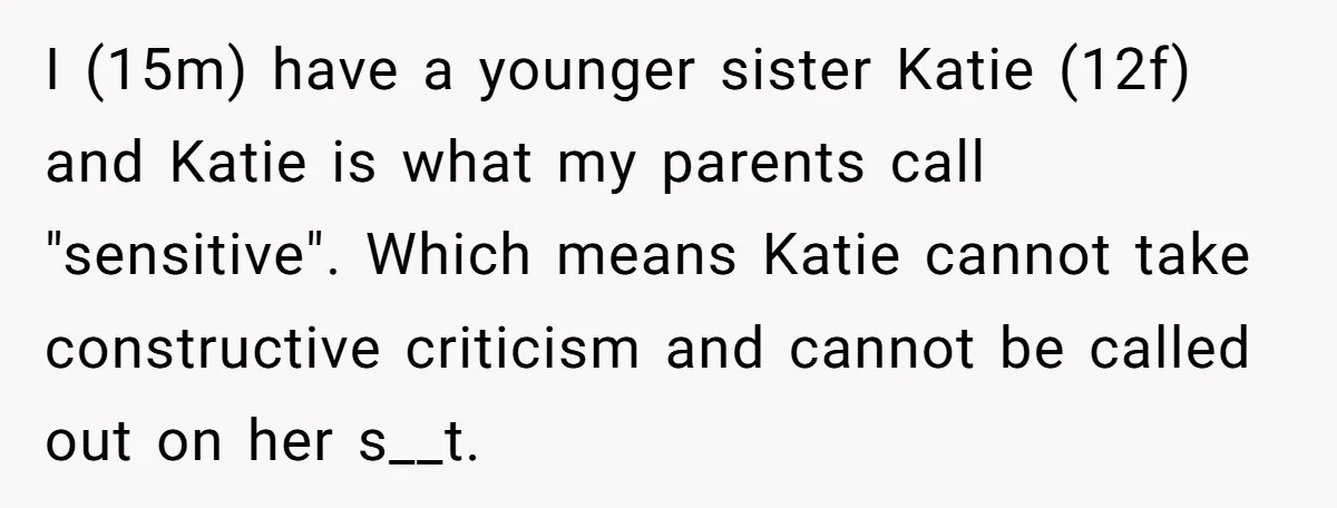 I (15m) have a younger sister Katie (12f) and Katie is what my parents call "sensitive". Which means Katie cannot take constructive criticism and cannot be called out on her...