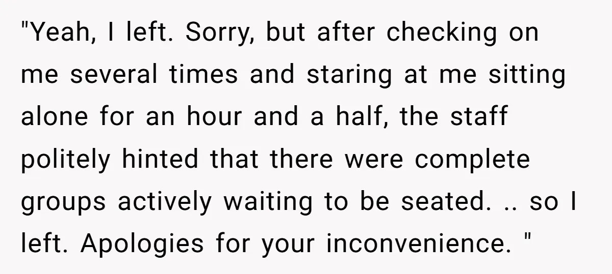 "Yeah, I left. Sorry, but after checking on me several times and staring at me sitting alone for an hour and a half, the staff politely hinted that there were...