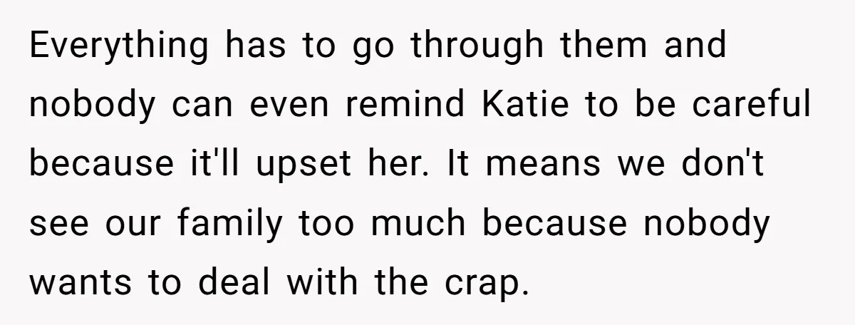 Everything has to go through them and nobody can even remind Katie to be careful because it'll upset her. It means we don't see our family too much because nobody...