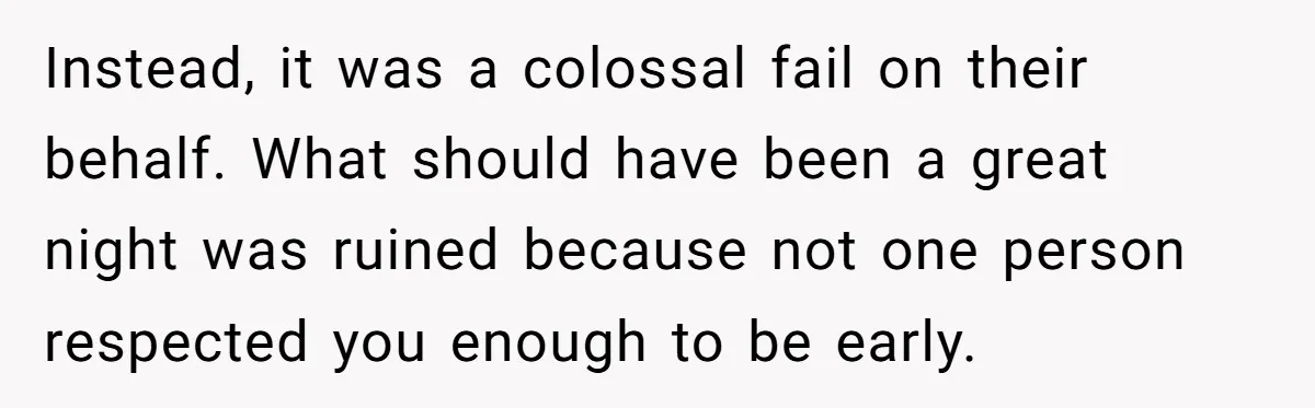 Instead, it was a colossal fail on their behalf. What should have been a great night was ruined because not one person respected you enough to be early.