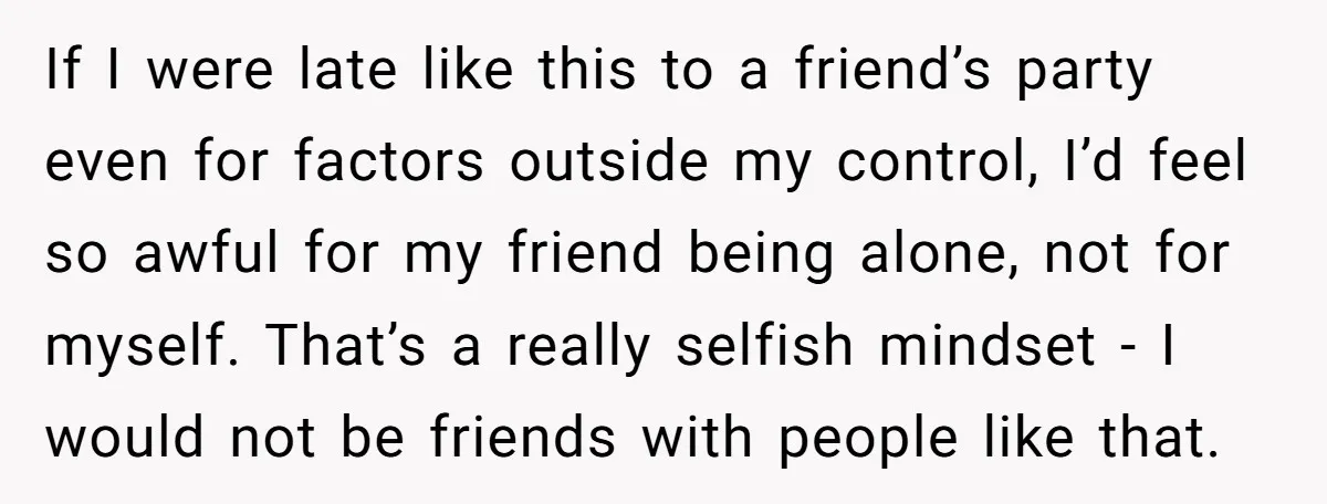 If I were late like this to a friend’s party even for factors outside my control, I’d feel so awful for my friend being alone, not for myself. That’s a...