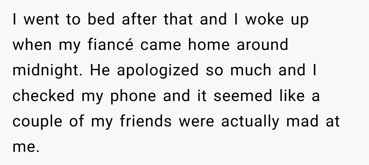 I went to bed after that and I woke up when my fiancé came home around midnight. He apologized so much and I checked my phone and it seemed like...