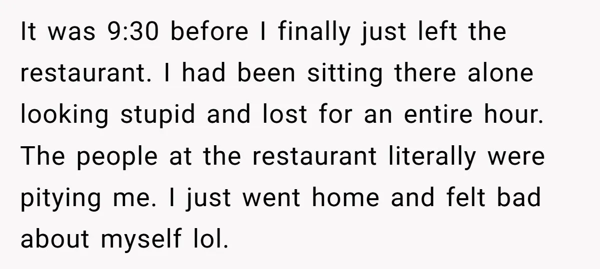 It was 9:30 before I finally just left the restaurant. I had been sitting there alone looking stupid and lost for an entire hour. The people at the restaurant literally...