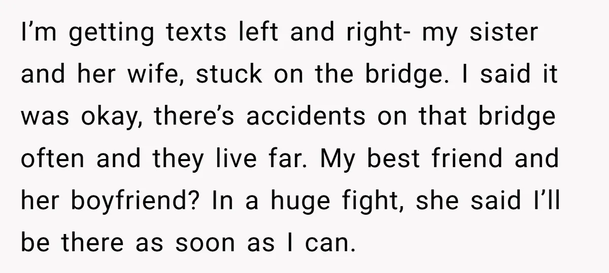 I’m getting texts left and right- my sister and her wife, stuck on the bridge. I said it was okay, there’s accidents on that bridge often and they live far....