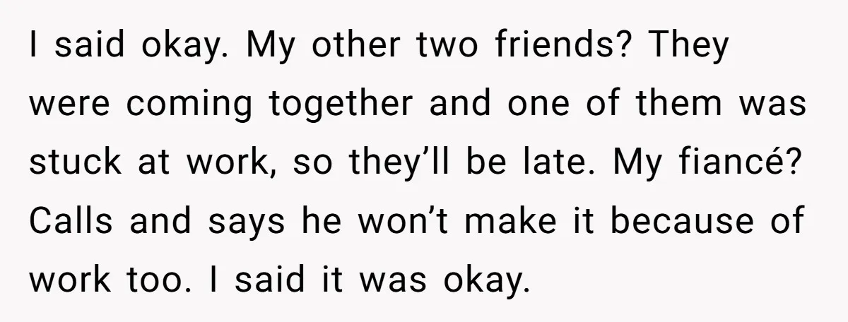 I said okay. My other two friends? They were coming together and one of them was stuck at work, so they’ll be late. My fiancé? Calls and says he won’t...