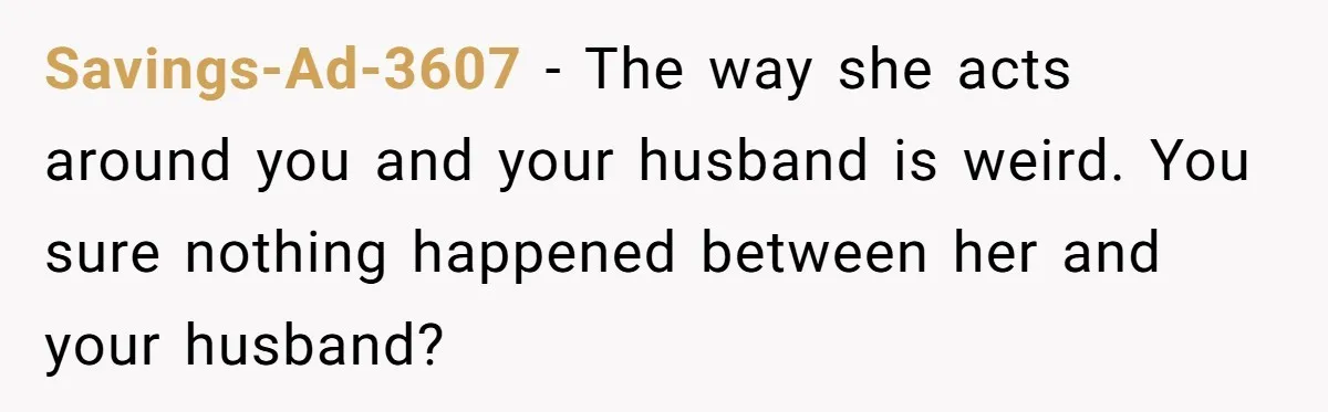 Savings-Ad-3607 − The way she acts around you and your husband is weird. You sure nothing happened between her and your husband?