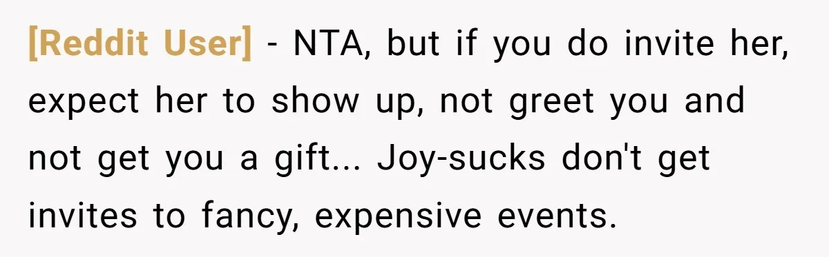 [Reddit User] − NTA, but if you do invite her, expect her to show up, not greet you and not get you a gift... Joy-sucks don't get invites to fancy,...