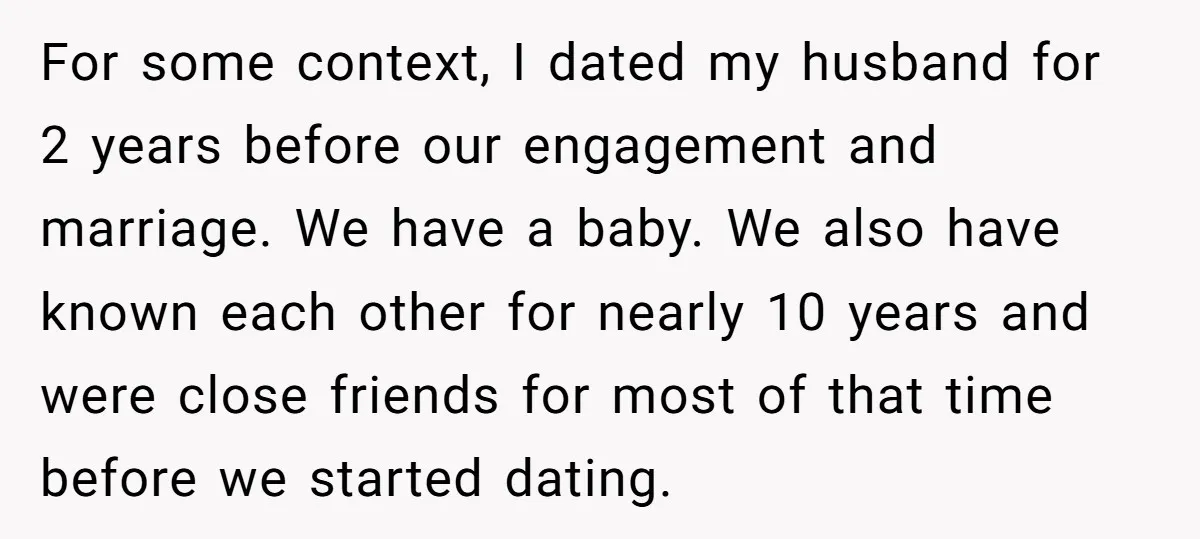 For some context, I dated my husband for 2 years before our engagement and marriage. We have a baby. We also have known each other for nearly 10 years and...