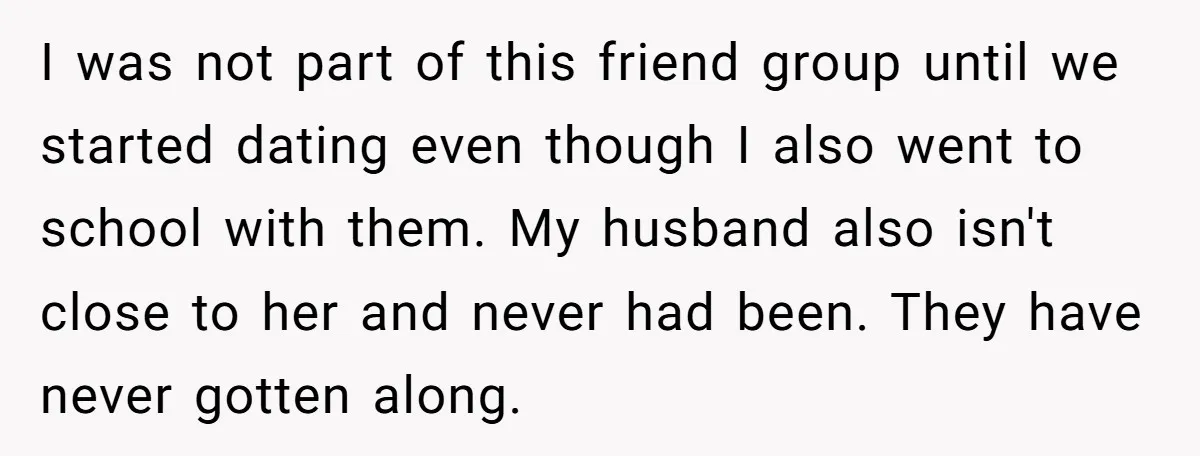 I was not part of this friend group until we started dating even though I also went to school with them. My husband also isn't close to her and never...