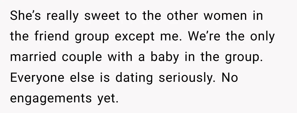 She’s really sweet to the other women in the friend group except me. We’re the only married couple with a baby in the group. Everyone else is dating seriously. No...