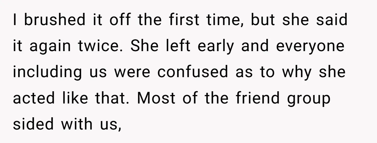 I brushed it off the first time, but she said it again twice. She left early and everyone including us were confused as to why she acted like that. Most...