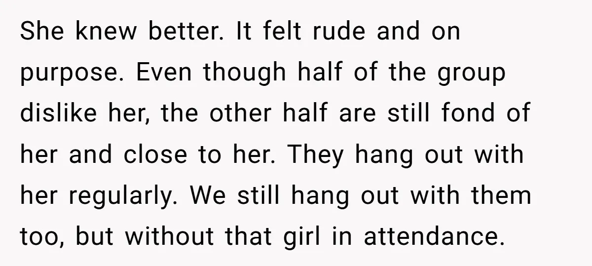 She knew better. It felt rude and on purpose. Even though half of the group dislike her, the other half are still fond of her and close to her. They...