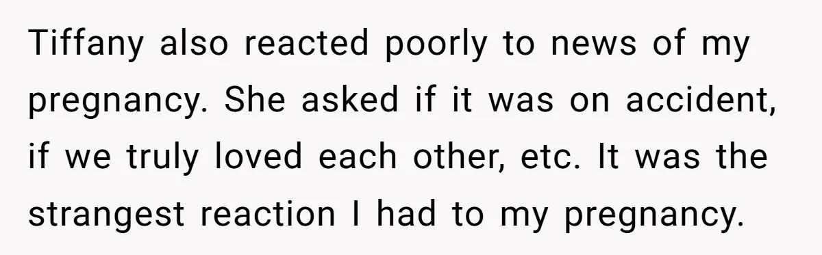 Tiffany also reacted poorly to news of my pregnancy. She asked if it was on accident, if we truly loved each other, etc. It was the strangest reaction I had...