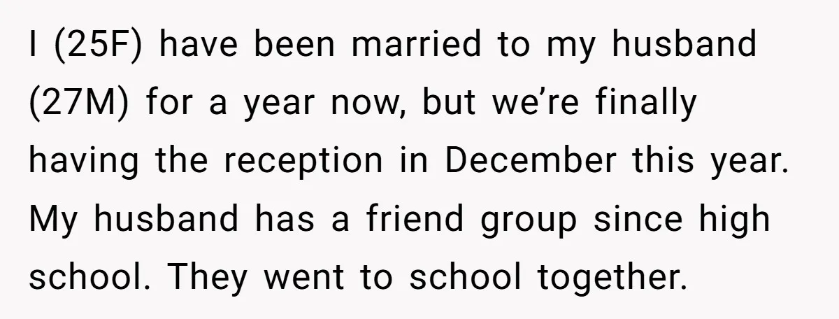 I (25F) have been married to my husband (27M) for a year now, but we’re finally having the reception in December this year. My husband has a friend group since...