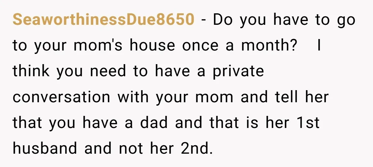 SeaworthinessDue8650 − Do you have to go to your mom's house once a month? I think you need to have a private conversation with your mom and tell her that...