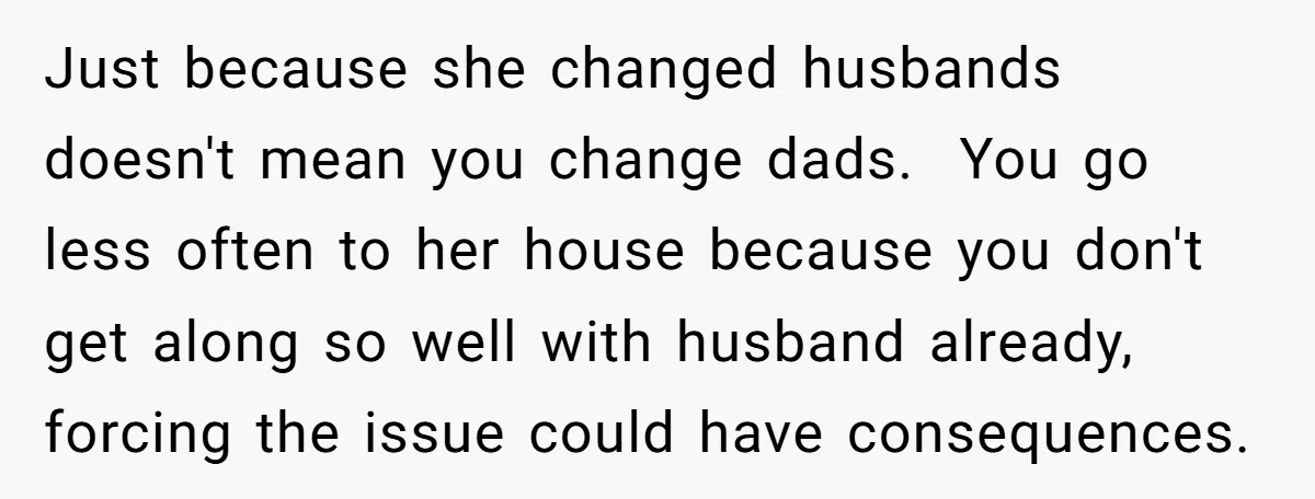 Just because she changed husbands doesn't mean you change dads. You go less often to her house because you don't get along so well with husband already, forcing the issue...