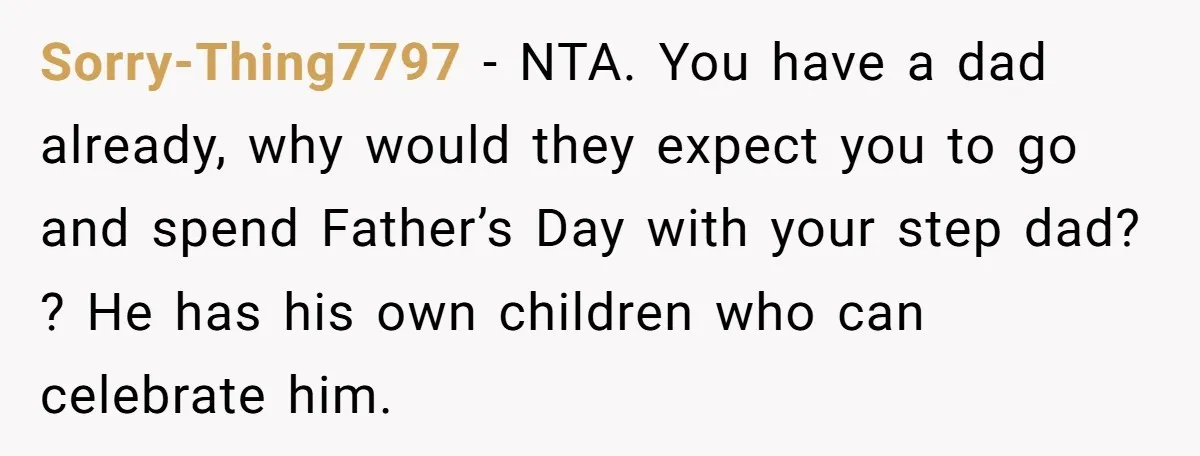 Sorry-Thing7797 − NTA. You have a dad already, why would they expect you to go and spend Father’s Day with your step dad? ? He has his own children who...
