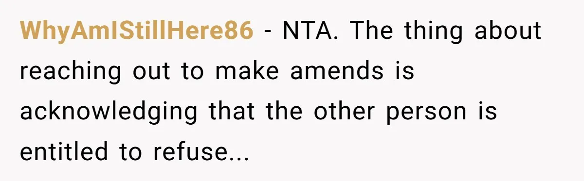 WhyAmIStillHere86 − NTA. The thing about reaching out to make amends is acknowledging that the other person is entitled to refuse...