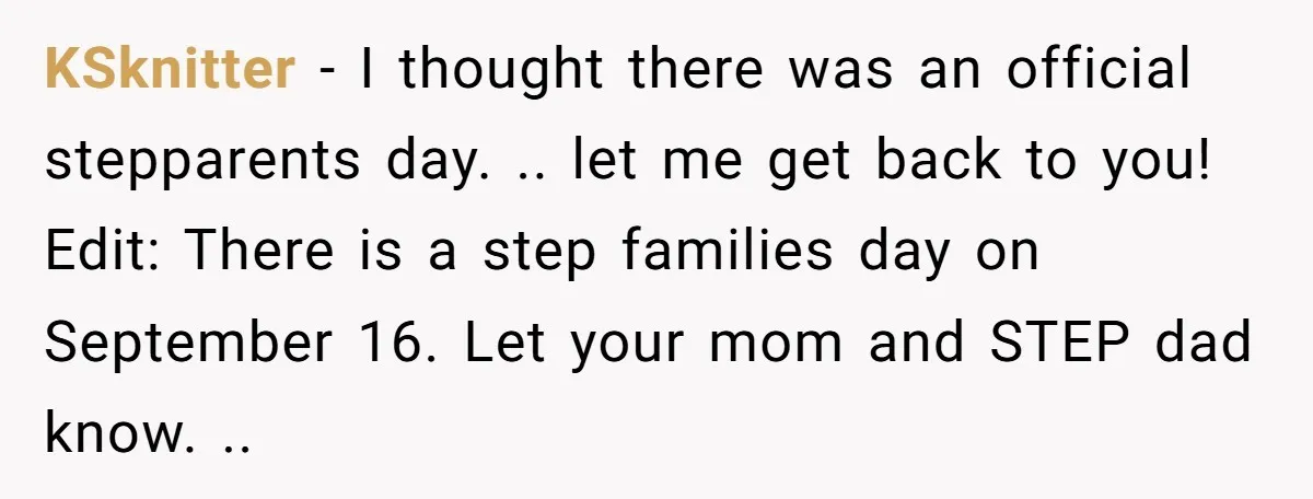 KSknitter − I thought there was an official stepparents day. .. let me get back to you! Edit: There is a step families day on September 16. Let your mom...