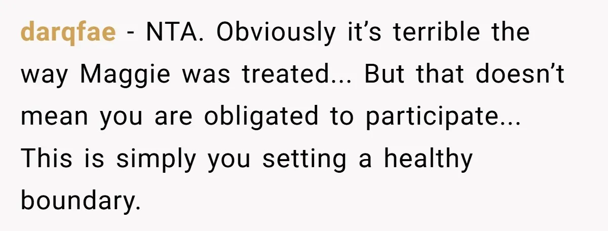 darqfae − NTA. Obviously it’s terrible the way Maggie was treated... But that doesn’t mean you are obligated to participate... This is simply you setting a healthy boundary.