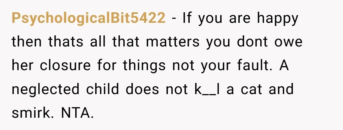 PsychologicalBit5422 − If you are happy then thats all that matters you dont owe her closure for things not your fault. A neglected child does not k__l a cat and...