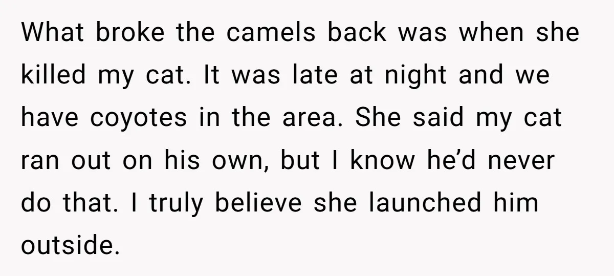 What broke the camels back was when she killed my cat. It was late at night and we have coyotes in the area. She said my cat ran out on...