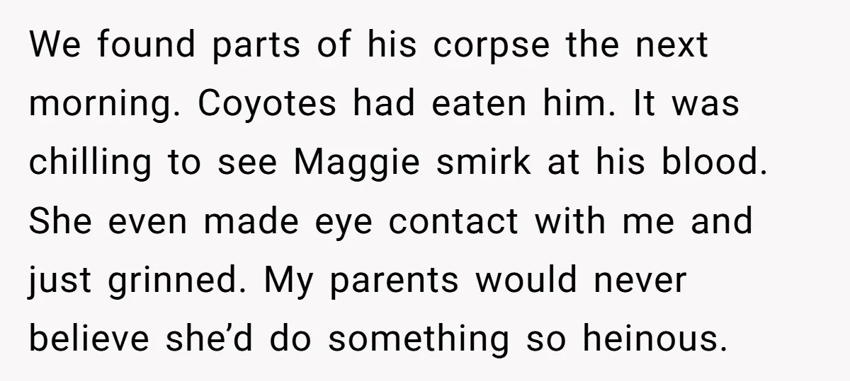 We found parts of his corpse the next morning. Coyotes had eaten him. It was chilling to see Maggie smirk at his blood. She even made eye contact with me...