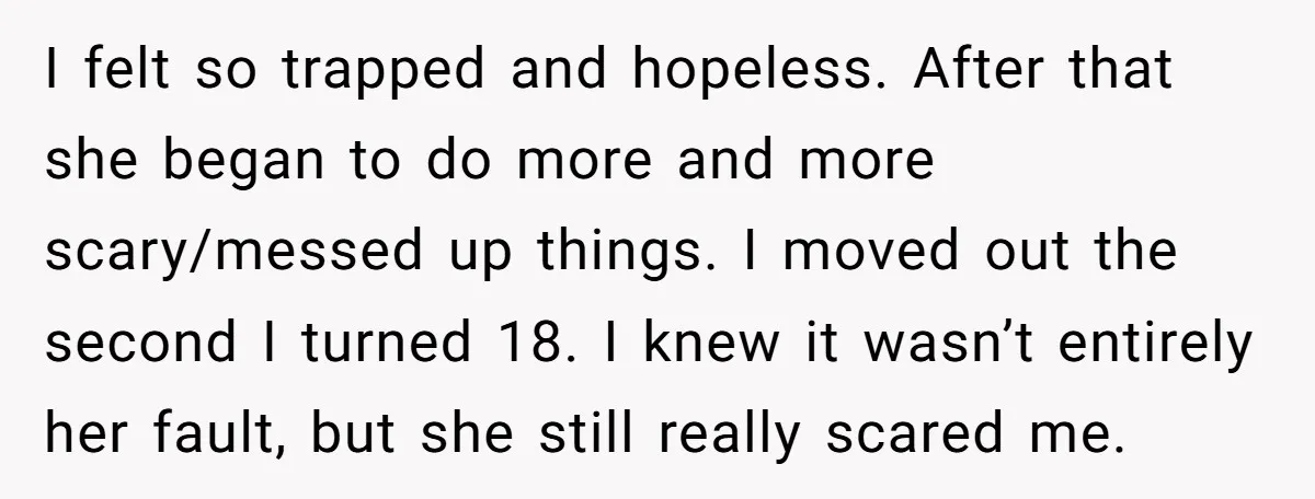 I felt so trapped and hopeless. After that she began to do more and more scary/messed up things. I moved out the second I turned 18. I knew it wasn’t...