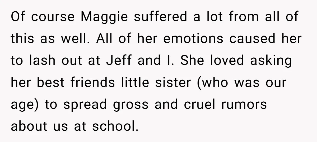 Of course Maggie suffered a lot from all of this as well. All of her emotions caused her to lash out at Jeff and I. She loved asking her best...