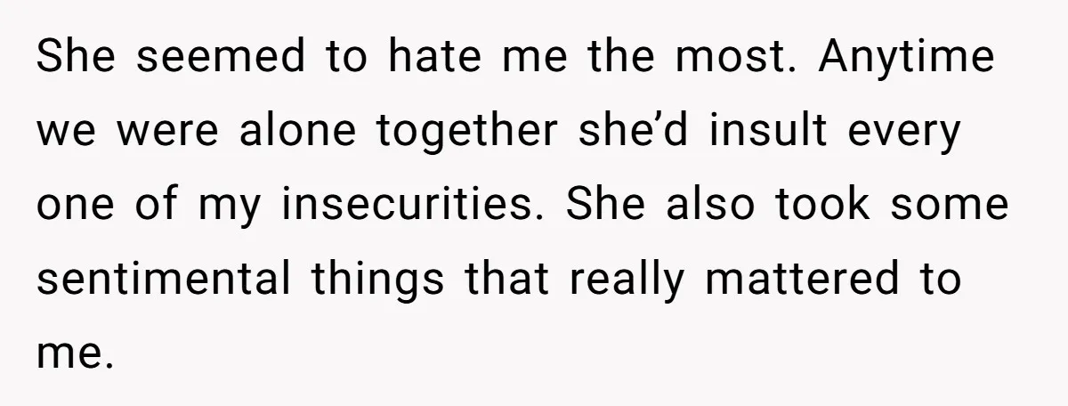 She seemed to hate me the most. Anytime we were alone together she’d insult every one of my insecurities. She also took some sentimental things that really mattered to me.