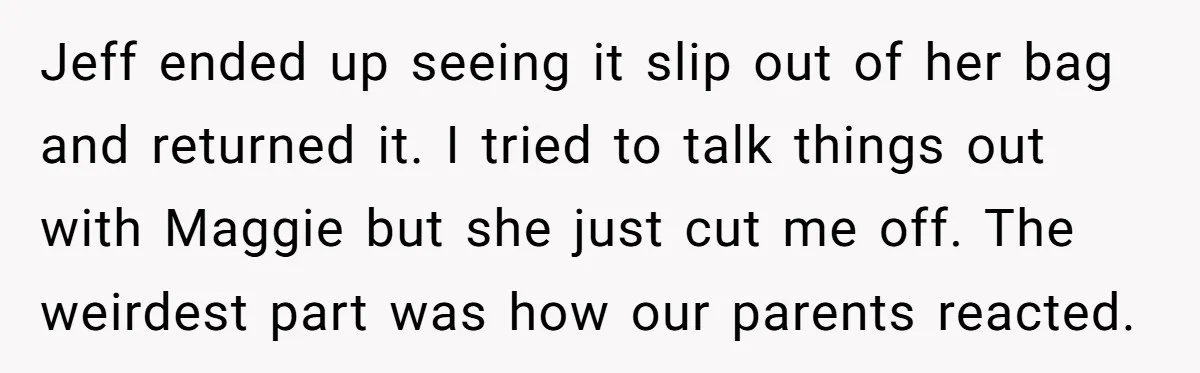 Jeff ended up seeing it slip out of her bag and returned it. I tried to talk things out with Maggie but she just cut me off. The weirdest part...