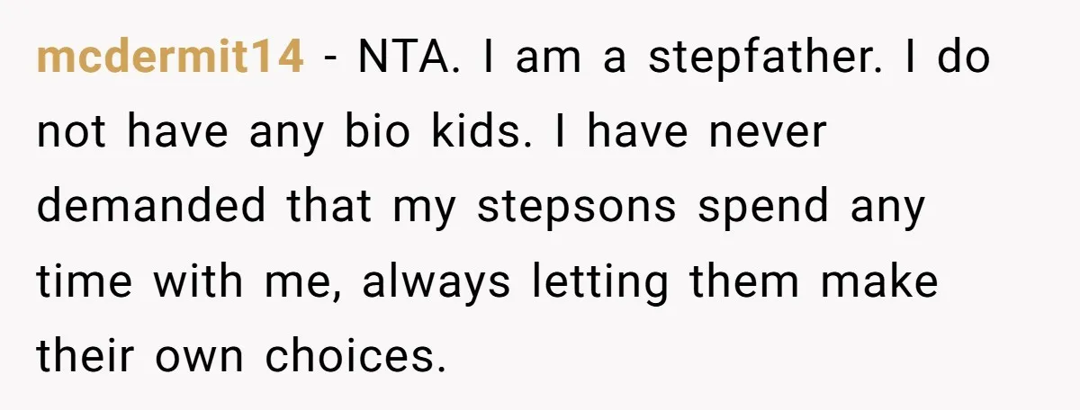 mcdermit14 − NTA. I am a stepfather. I do not have any bio kids. I have never demanded that my stepsons spend any time with me, always letting them make...