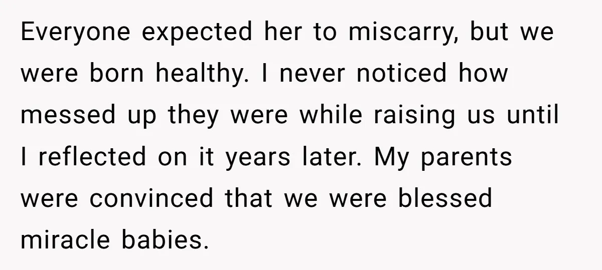 Everyone expected her to miscarry, but we were born healthy. I never noticed how messed up they were while raising us until I reflected on it years later. My parents...