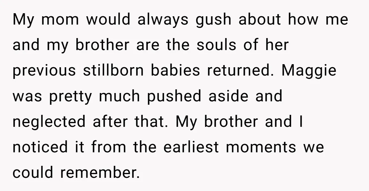 My mom would always gush about how me and my brother are the souls of her previous stillborn babies returned. Maggie was pretty much pushed aside and neglected after that....