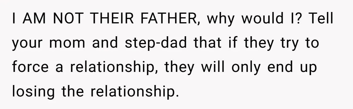 I AM NOT THEIR FATHER, why would I? Tell your mom and step-dad that if they try to force a relationship, they will only end up losing the relationship.