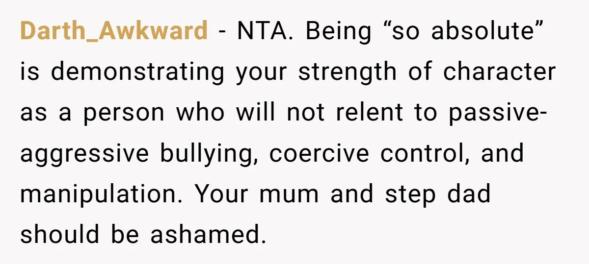 Darth_Awkward − NTA. Being “so absolute” is demonstrating your strength of character as a person who will not relent to passive-aggressive bullying, coercive control, and manipulation. Your mum and step...