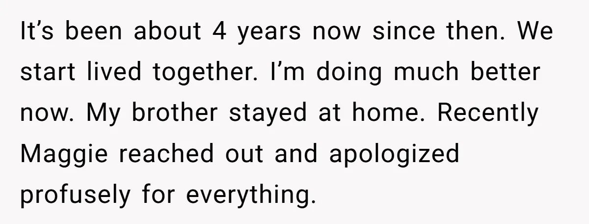 It’s been about 4 years now since then. We start lived together. I’m doing much better now. My brother stayed at home. Recently Maggie reached out and apologized profusely for...