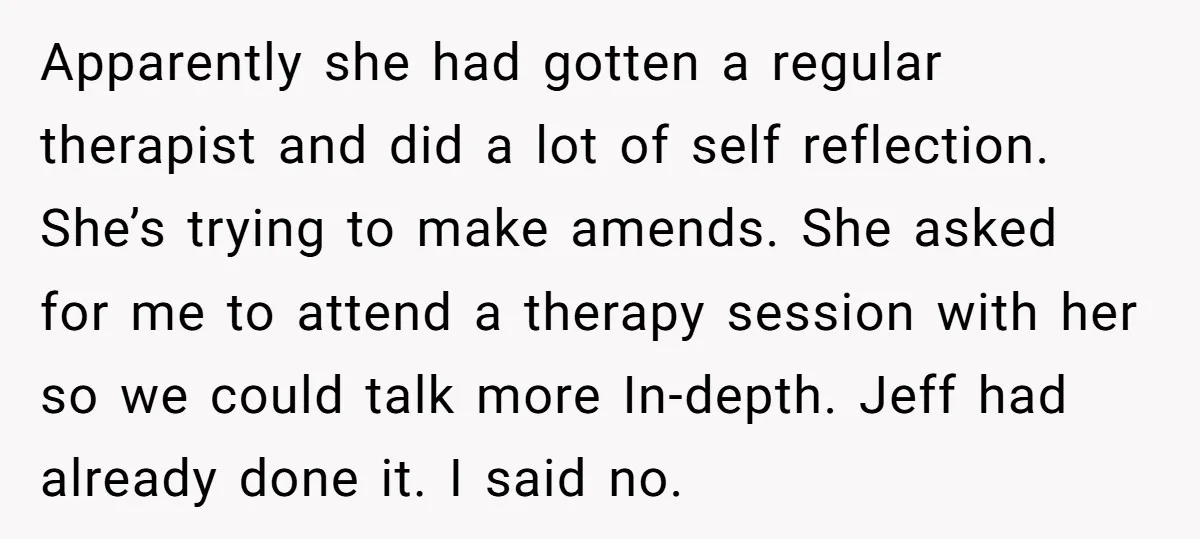 Apparently she had gotten a regular therapist and did a lot of self reflection. She’s trying to make amends. She asked for me to attend a therapy session with her...