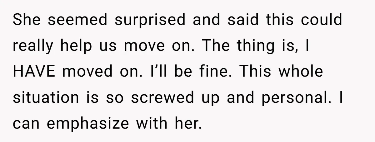 She seemed surprised and said this could really help us move on. The thing is, I HAVE moved on. I’ll be fine. This whole situation is so screwed up and...