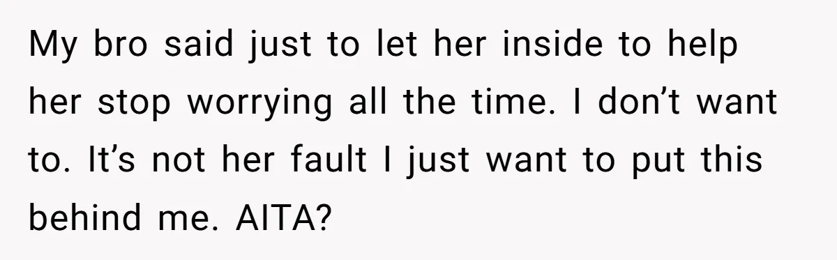 My bro said just to let her inside to help her stop worrying all the time. I don’t want to. It’s not her fault I just want to put this...