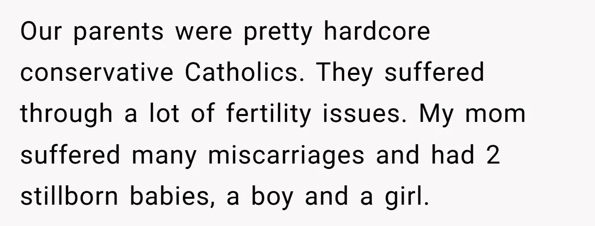 Our parents were pretty hardcore conservative Catholics. They suffered through a lot of fertility issues. My mom suffered many miscarriages and had 2 stillborn babies, a boy and a girl.
