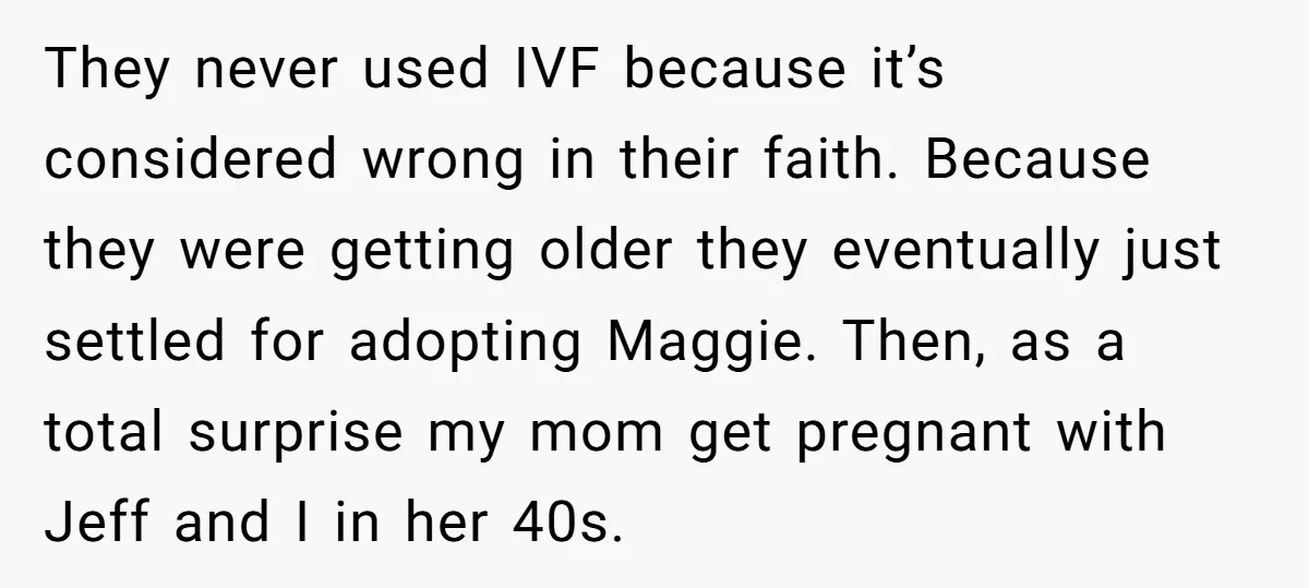 They never used IVF because it’s considered wrong in their faith. Because they were getting older they eventually just settled for adopting Maggie. Then, as a total surprise my mom...